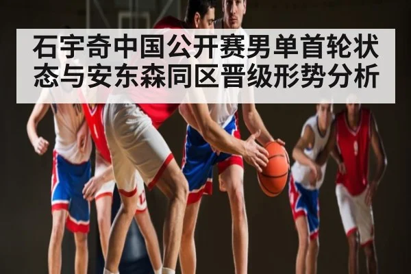 石宇奇中国公开赛男单首轮状态与安东森同区晋级形势分析