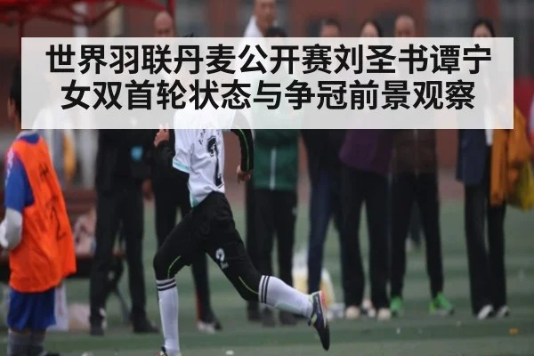 世界羽联丹麦公开赛刘圣书谭宁女双首轮状态与争冠前景观察