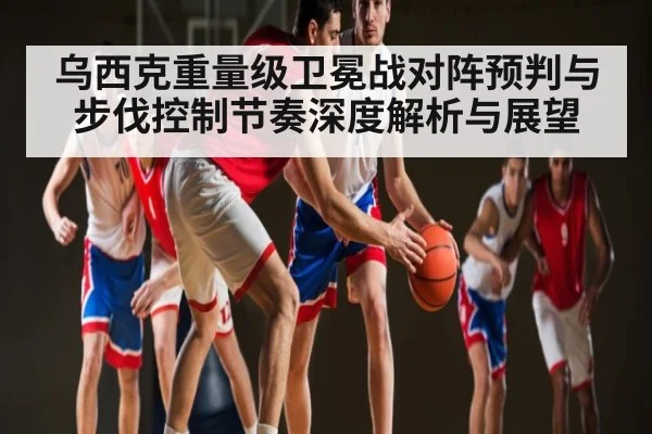 乌西克重量级卫冕战对阵预判与步伐控制节奏深度解析与展望