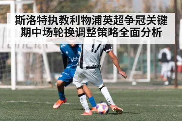 斯洛特执教利物浦英超争冠关键期中场轮换调整策略全面分析