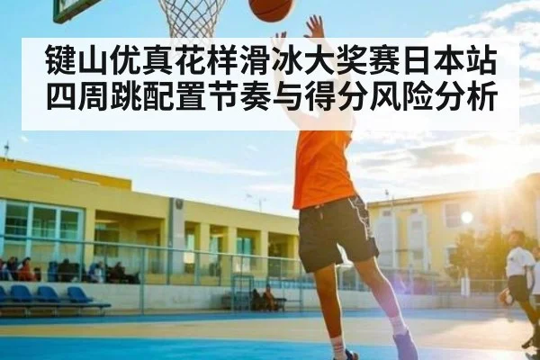 键山优真花样滑冰大奖赛日本站四周跳配置节奏与得分风险分析