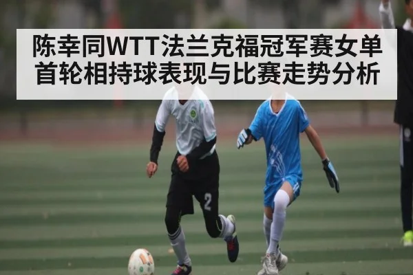 陈幸同WTT法兰克福冠军赛女单首轮相持球表现与比赛走势分析